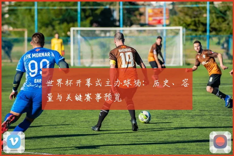 世界杯开幕式主办球场：历史、容量与关键赛事预览