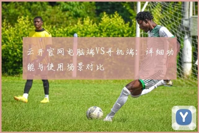 云开官网电脑端VS手机端：详细功能与使用场景对比